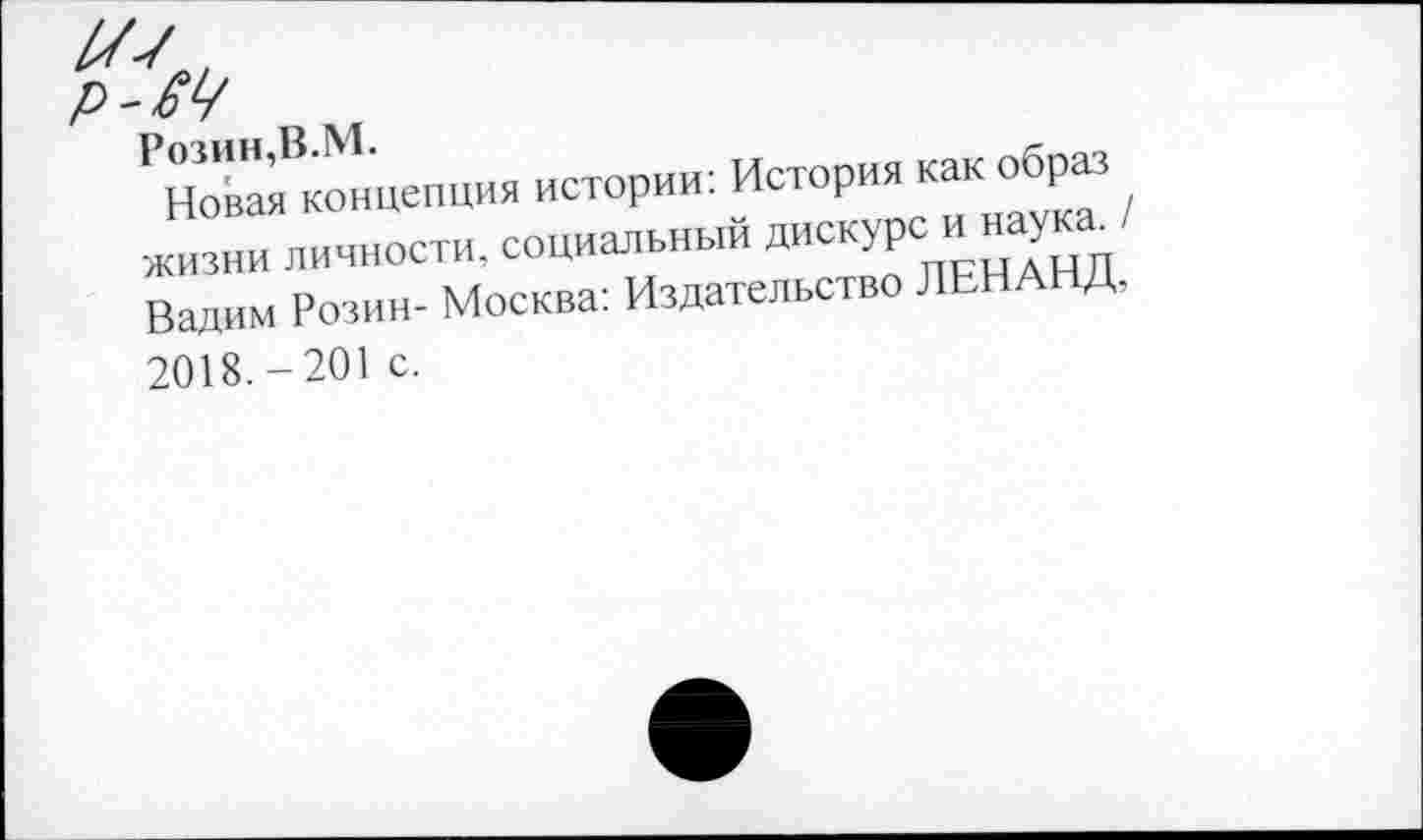 ﻿Р-М
РЕВ—Я истории: История как образ жизни личности, социальный дискурс: и.наукам Вадим Розин- Москва: Издательство ЛЕНАНД,
2018.-201 с.